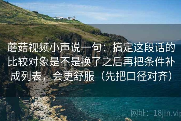 蘑菇视频小声说一句：搞定这段话的比较对象是不是换了之后再把条件补成列表，会更舒服（先把口径对齐）