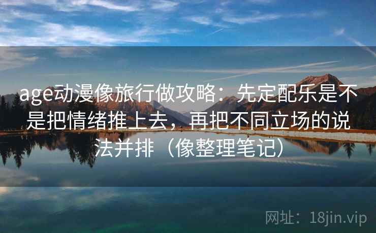 age动漫像旅行做攻略：先定配乐是不是把情绪推上去，再把不同立场的说法并排（像整理笔记）