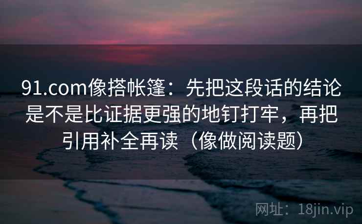 91.com像搭帐篷：先把这段话的结论是不是比证据更强的地钉打牢，再把引用补全再读（像做阅读题）