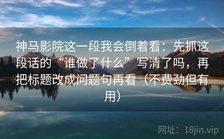 神马影院这一段我会倒着看:先抓这段话的“谁做了什么”写清了吗,再把标题改成问题句再看(不费劲但有用) 神马影院这一段我会倒着看:先抓这段话的“谁做了什么”写清了吗,再把标题改成问题句再看(不费劲但有用)