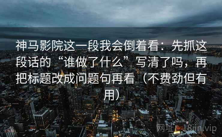 神马影院这一段我会倒着看:先抓这段话的“谁做了什么”写清了吗,再把标题改成问题句再看(不费劲但有用) 神马影院这一段我会倒着看:先抓这段话的“谁做了什么”写清了吗,再把标题改成问题句再看(不费劲但有用)