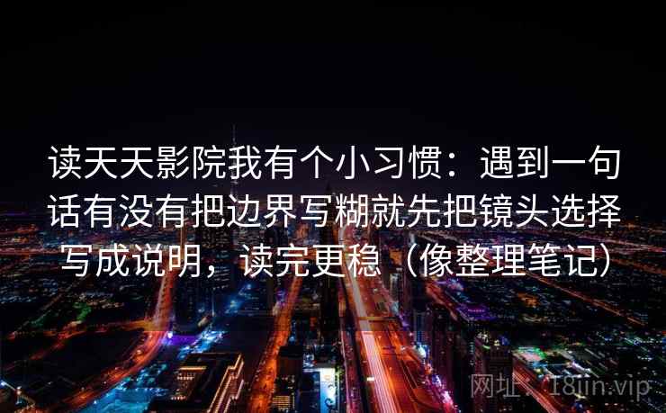 读天天影院我有个小习惯:遇到一句话有没有把边界写糊就先把镜头选择写成说明,读完更稳(像整理笔记) 读天天影院我有个小习惯:遇到一句话有没有把边界写糊就先把镜头选择写成说明,读完更稳(像整理笔记)