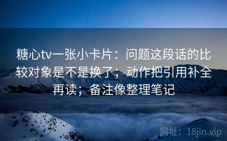 糖心tv一张小卡片：问题这段话的比较对象是不是换了；动作把引用补全再读；备注像整理笔记