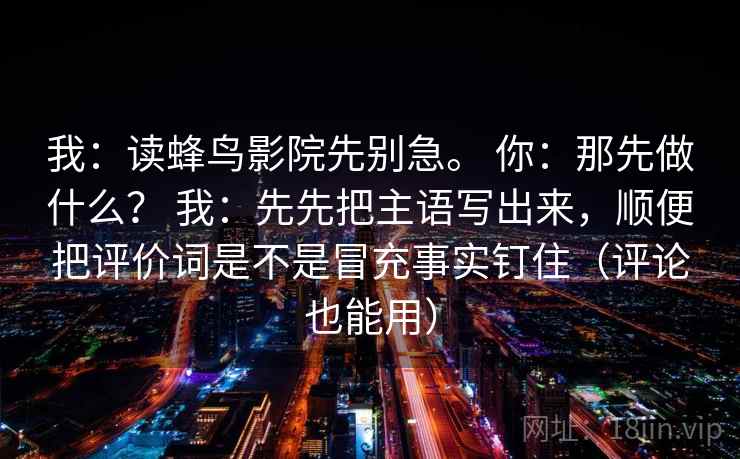 我:读蜂鸟影院先别急。 你:那先做什么? 我:先先把主语写出来,顺便把评价词是不是冒充事实钉住(评论也能用) 我:读蜂鸟影院先别急。 你:那先做什么? 我:先先把主语写出来,顺便把评价词是不是冒充事实钉住(评论也能用)