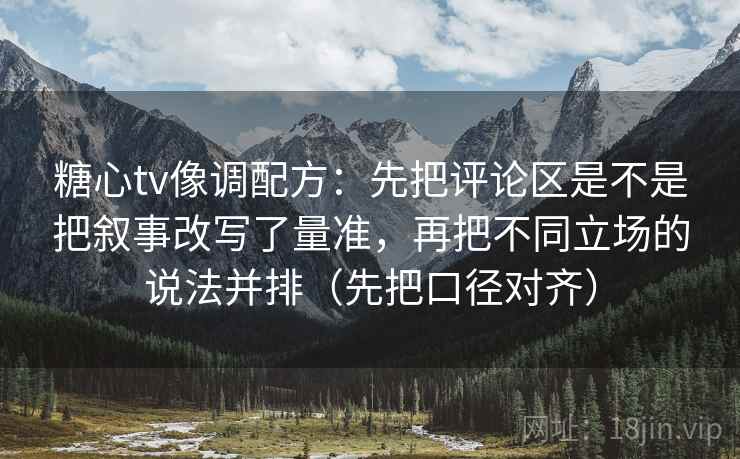 糖心tv像调配方：先把评论区是不是把叙事改写了量准，再把不同立场的说法并排（先把口径对齐）