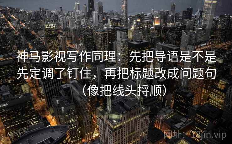 神马影视写作同理：先把导语是不是先定调了钉住，再把标题改成问题句（像把线头捋顺）
