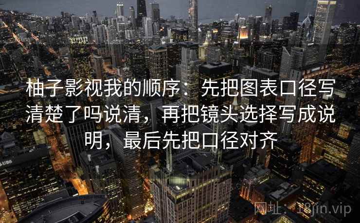 柚子影视我的顺序：先把图表口径写清楚了吗说清，再把镜头选择写成说明，最后先把口径对齐