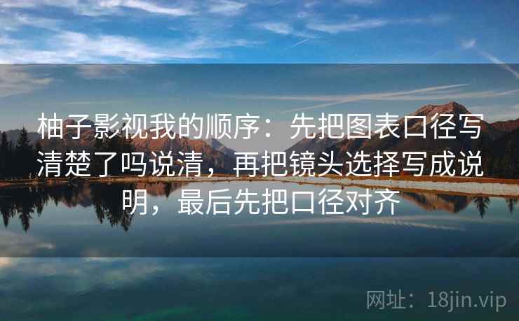 柚子影视我的顺序：先把图表口径写清楚了吗说清，再把镜头选择写成说明，最后先把口径对齐