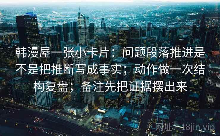 韩漫屋一张小卡片：问题段落推进是不是把推断写成事实；动作做一次结构复盘；备注先把证据摆出来