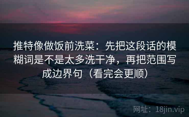 推特像做饭前洗菜：先把这段话的模糊词是不是太多洗干净，再把范围写成边界句（看完会更顺）