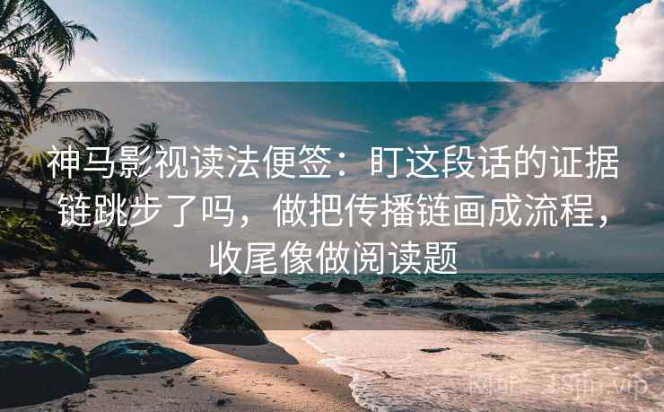 神马影视读法便签：盯这段话的证据链跳步了吗，做把传播链画成流程，收尾像做阅读题