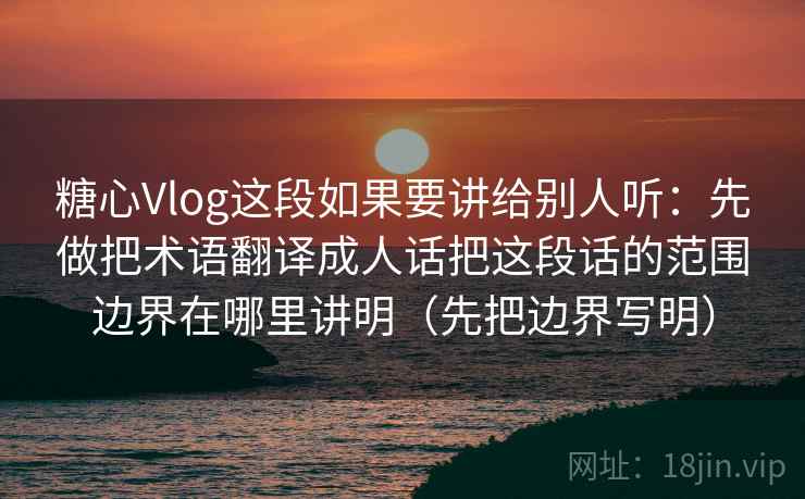 糖心Vlog这段如果要讲给别人听：先做把术语翻译成人话把这段话的范围边界在哪里讲明（先把边界写明）