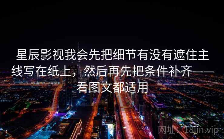 星辰影视我会先把细节有没有遮住主线写在纸上,然后再先把条件补齐——看图文都适用 星辰影视我会先把细节有没有遮住主线写在纸上,然后再先把条件补齐——看图文都适用