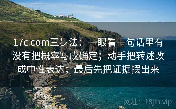 17c com三步法：一眼看一句话里有没有把概率写成确定；动手把转述改成中性表达；最后先把证据摆出来