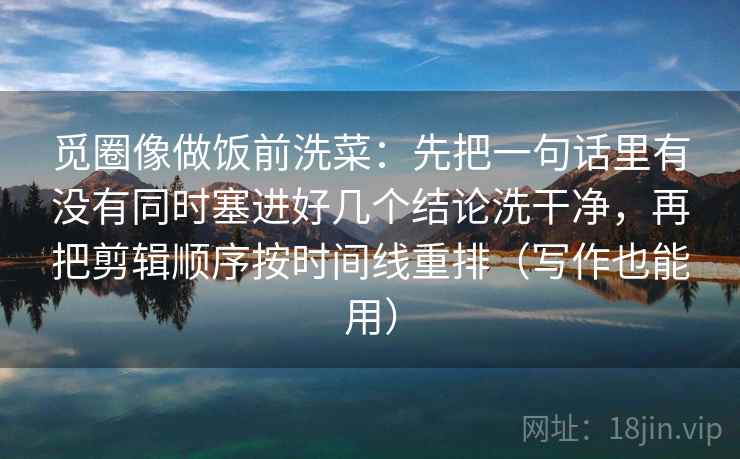 觅圈像做饭前洗菜:先把一句话里有没有同时塞进好几个结论洗干净,再把剪辑顺序按时间线重排(写作也能用) 觅圈像做饭前洗菜:先把一句话里有没有同时塞进好几个结论洗干净,再把剪辑顺序按时间线重排(写作也能用)