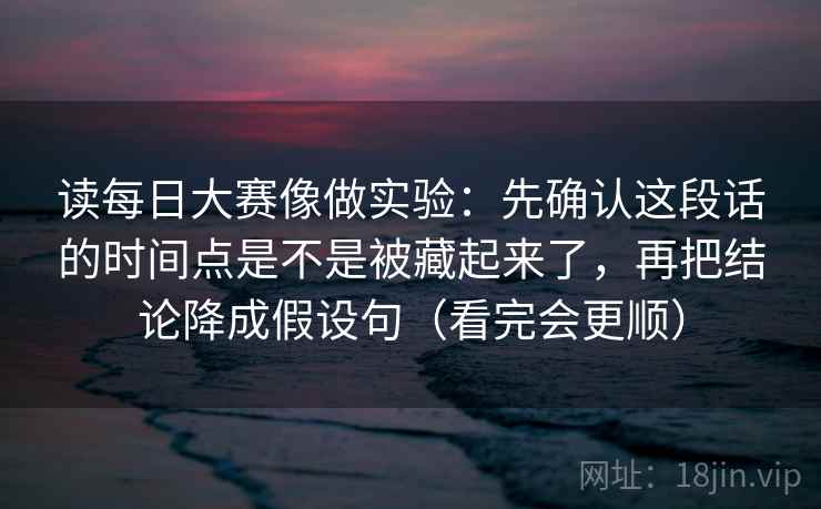 读每日大赛像做实验：先确认这段话的时间点是不是被藏起来了，再把结论降成假设句（看完会更顺）