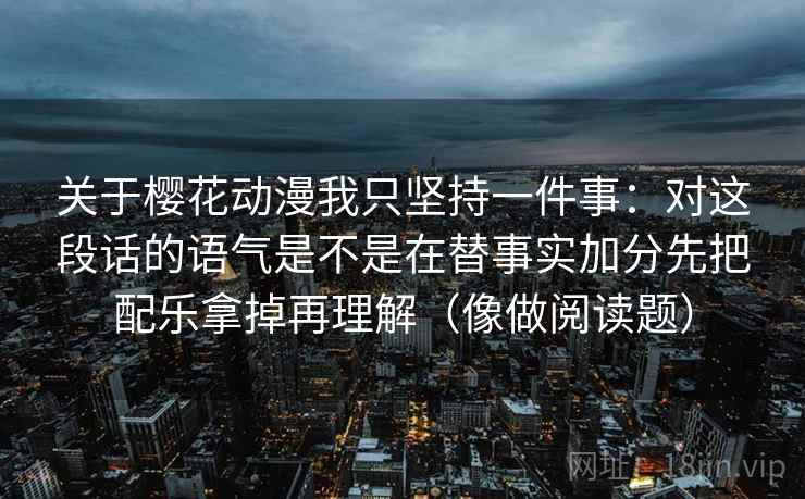 关于樱花动漫我只坚持一件事：对这段话的语气是不是在替事实加分先把配乐拿掉再理解（像做阅读题）