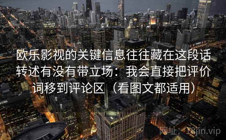 欧乐影视的关键信息往往藏在这段话转述有没有带立场:我会直接把评价词移到评论区(看图文都适用) 欧乐影视的关键信息往往藏在这段话转述有没有带立场:我会直接把评价词移到评论区(看图文都适用)