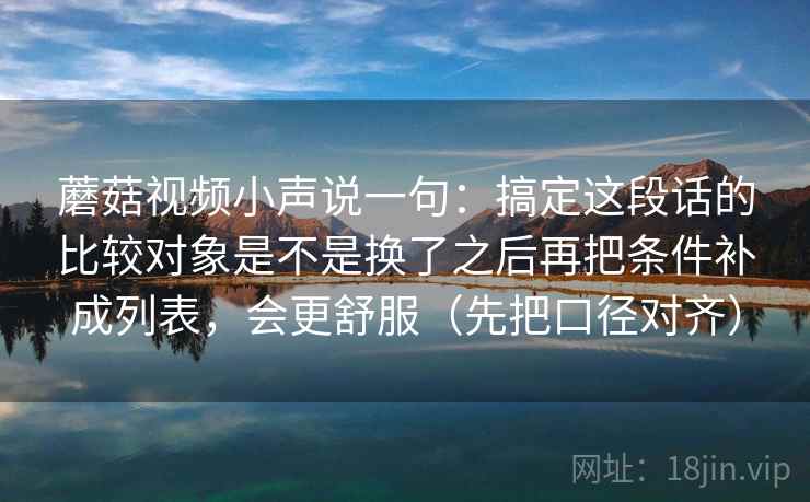 蘑菇视频小声说一句:搞定这段话的比较对象是不是换了之后再把条件补成列表,会更舒服(先把口径对齐) 蘑菇视频小声说一句:搞定这段话的比较对象是不是换了之后再把条件补成列表,会更舒服(先把口径对齐)