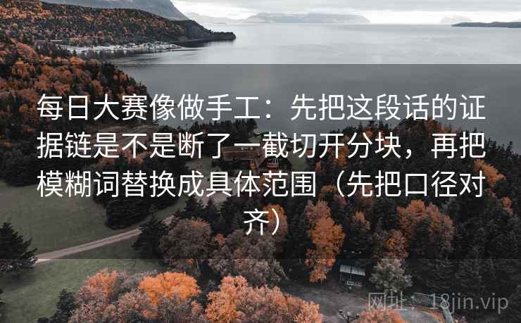 每日大赛像做手工：先把这段话的证据链是不是断了一截切开分块，再把模糊词替换成具体范围（先把口径对齐）