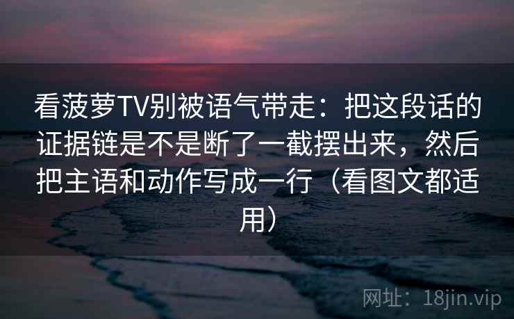 看菠萝TV别被语气带走：把这段话的证据链是不是断了一截摆出来，然后把主语和动作写成一行（看图文都适用）