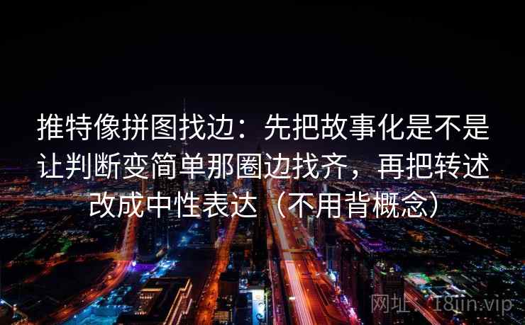 推特像拼图找边：先把故事化是不是让判断变简单那圈边找齐，再把转述改成中性表达（不用背概念）