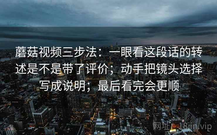 蘑菇视频三步法：一眼看这段话的转述是不是带了评价；动手把镜头选择写成说明；最后看完会更顺